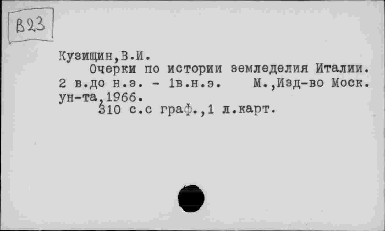 ﻿Кузищин,В.И.
Очерки по истории земледелия Италии.
2 в.до н.э. - 1В.Н.Э.	М.,Изд-во Моск,
ун-та.1966.
310 с.с граф.,1 л.карт.